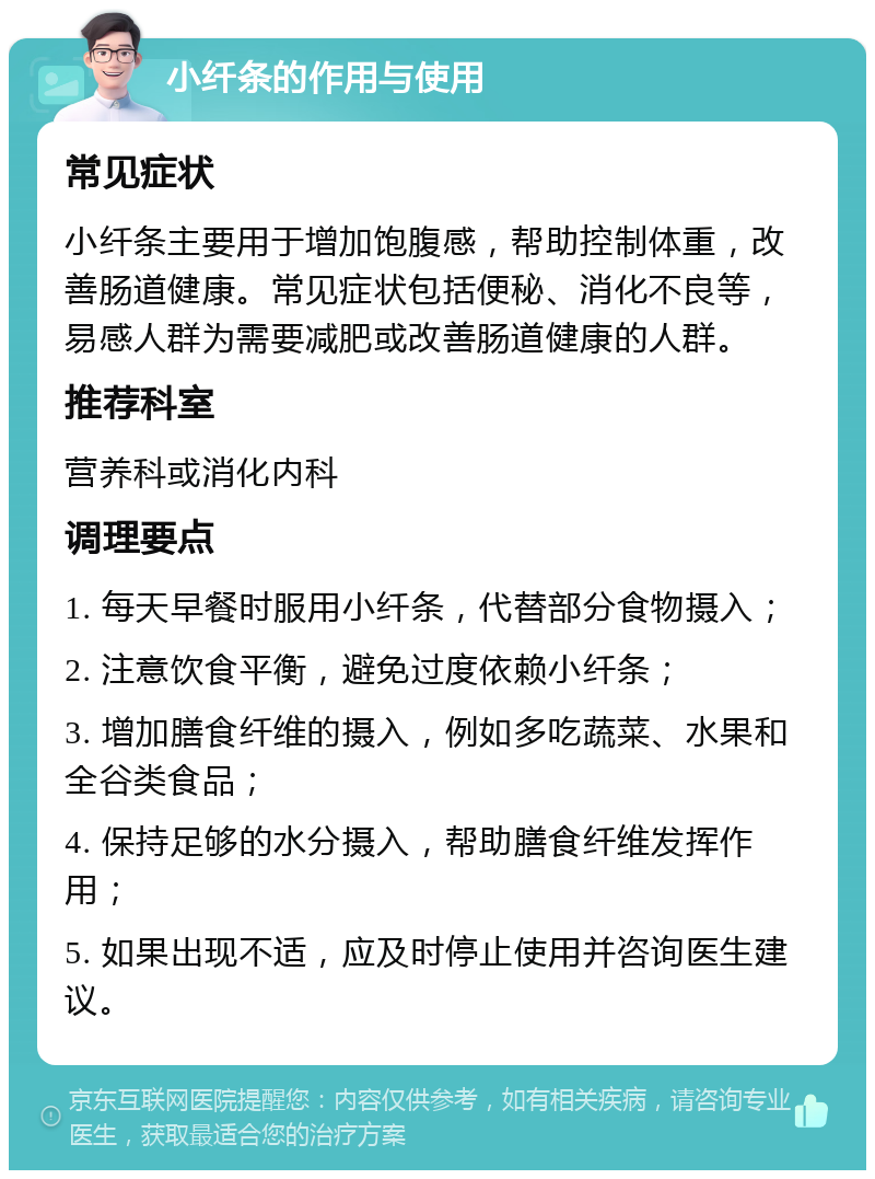 小纤条的作用与使用 常见症状 小纤条主要用于增加饱腹感，帮助控制体重，改善肠道健康。常见症状包括便秘、消化不良等，易感人群为需要减肥或改善肠道健康的人群。 推荐科室 营养科或消化内科 调理要点 1. 每天早餐时服用小纤条，代替部分食物摄入； 2. 注意饮食平衡，避免过度依赖小纤条； 3. 增加膳食纤维的摄入，例如多吃蔬菜、水果和全谷类食品； 4. 保持足够的水分摄入，帮助膳食纤维发挥作用； 5. 如果出现不适，应及时停止使用并咨询医生建议。