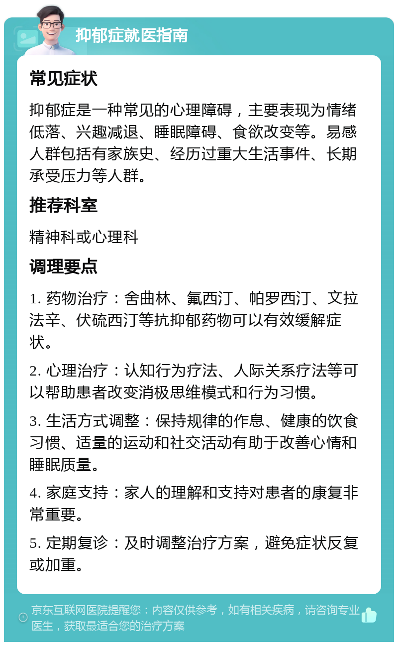 抑郁症就医指南 常见症状 抑郁症是一种常见的心理障碍，主要表现为情绪低落、兴趣减退、睡眠障碍、食欲改变等。易感人群包括有家族史、经历过重大生活事件、长期承受压力等人群。 推荐科室 精神科或心理科 调理要点 1. 药物治疗：舍曲林、氟西汀、帕罗西汀、文拉法辛、伏硫西汀等抗抑郁药物可以有效缓解症状。 2. 心理治疗：认知行为疗法、人际关系疗法等可以帮助患者改变消极思维模式和行为习惯。 3. 生活方式调整：保持规律的作息、健康的饮食习惯、适量的运动和社交活动有助于改善心情和睡眠质量。 4. 家庭支持：家人的理解和支持对患者的康复非常重要。 5. 定期复诊：及时调整治疗方案，避免症状反复或加重。