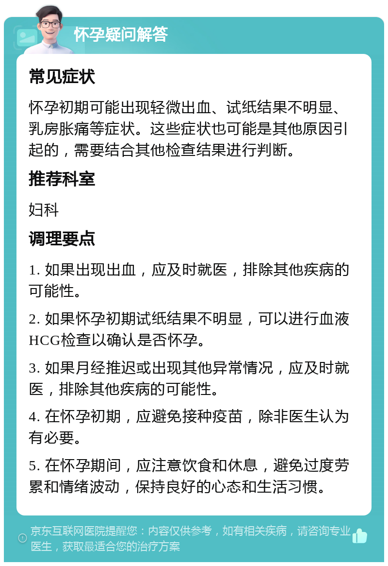 怀孕疑问解答 常见症状 怀孕初期可能出现轻微出血、试纸结果不明显、乳房胀痛等症状。这些症状也可能是其他原因引起的，需要结合其他检查结果进行判断。 推荐科室 妇科 调理要点 1. 如果出现出血，应及时就医，排除其他疾病的可能性。 2. 如果怀孕初期试纸结果不明显，可以进行血液HCG检查以确认是否怀孕。 3. 如果月经推迟或出现其他异常情况，应及时就医，排除其他疾病的可能性。 4. 在怀孕初期，应避免接种疫苗，除非医生认为有必要。 5. 在怀孕期间，应注意饮食和休息，避免过度劳累和情绪波动，保持良好的心态和生活习惯。