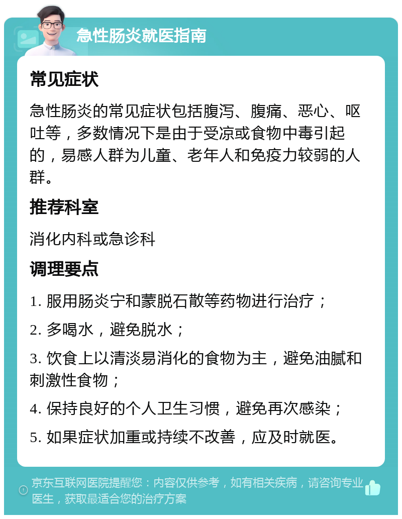 急性肠炎就医指南 常见症状 急性肠炎的常见症状包括腹泻、腹痛、恶心、呕吐等，多数情况下是由于受凉或食物中毒引起的，易感人群为儿童、老年人和免疫力较弱的人群。 推荐科室 消化内科或急诊科 调理要点 1. 服用肠炎宁和蒙脱石散等药物进行治疗； 2. 多喝水，避免脱水； 3. 饮食上以清淡易消化的食物为主，避免油腻和刺激性食物； 4. 保持良好的个人卫生习惯，避免再次感染； 5. 如果症状加重或持续不改善，应及时就医。