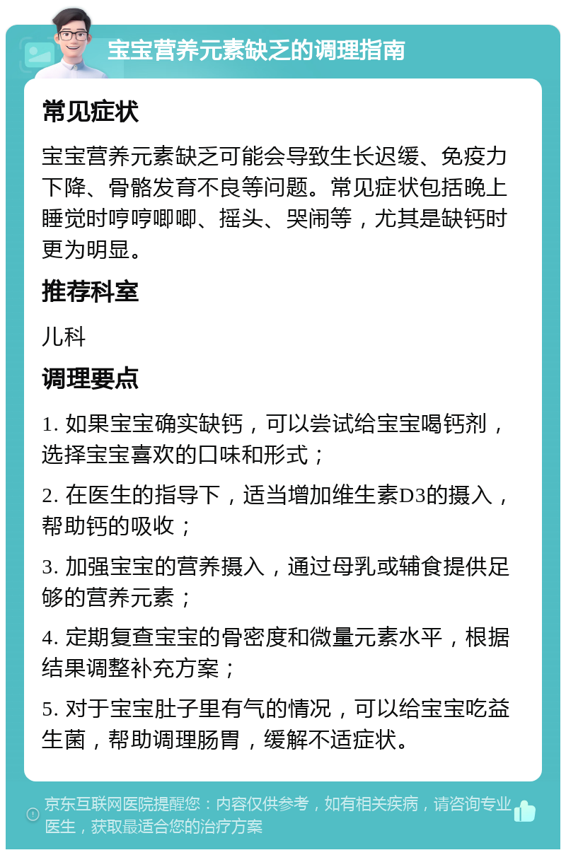 宝宝营养元素缺乏的调理指南 常见症状 宝宝营养元素缺乏可能会导致生长迟缓、免疫力下降、骨骼发育不良等问题。常见症状包括晚上睡觉时哼哼唧唧、摇头、哭闹等，尤其是缺钙时更为明显。 推荐科室 儿科 调理要点 1. 如果宝宝确实缺钙，可以尝试给宝宝喝钙剂，选择宝宝喜欢的口味和形式； 2. 在医生的指导下，适当增加维生素D3的摄入，帮助钙的吸收； 3. 加强宝宝的营养摄入，通过母乳或辅食提供足够的营养元素； 4. 定期复查宝宝的骨密度和微量元素水平，根据结果调整补充方案； 5. 对于宝宝肚子里有气的情况，可以给宝宝吃益生菌，帮助调理肠胃，缓解不适症状。