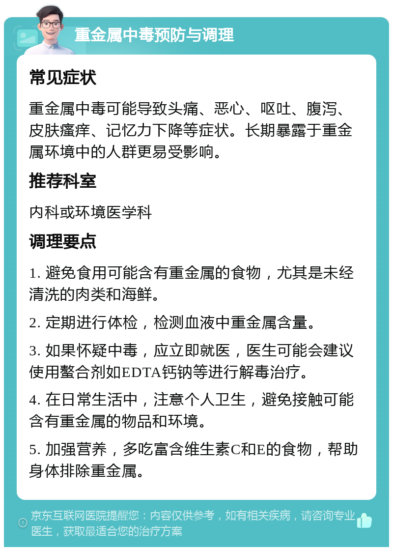 重金属中毒预防与调理 常见症状 重金属中毒可能导致头痛、恶心、呕吐、腹泻、皮肤瘙痒、记忆力下降等症状。长期暴露于重金属环境中的人群更易受影响。 推荐科室 内科或环境医学科 调理要点 1. 避免食用可能含有重金属的食物，尤其是未经清洗的肉类和海鲜。 2. 定期进行体检，检测血液中重金属含量。 3. 如果怀疑中毒，应立即就医，医生可能会建议使用螯合剂如EDTA钙钠等进行解毒治疗。 4. 在日常生活中，注意个人卫生，避免接触可能含有重金属的物品和环境。 5. 加强营养，多吃富含维生素C和E的食物，帮助身体排除重金属。