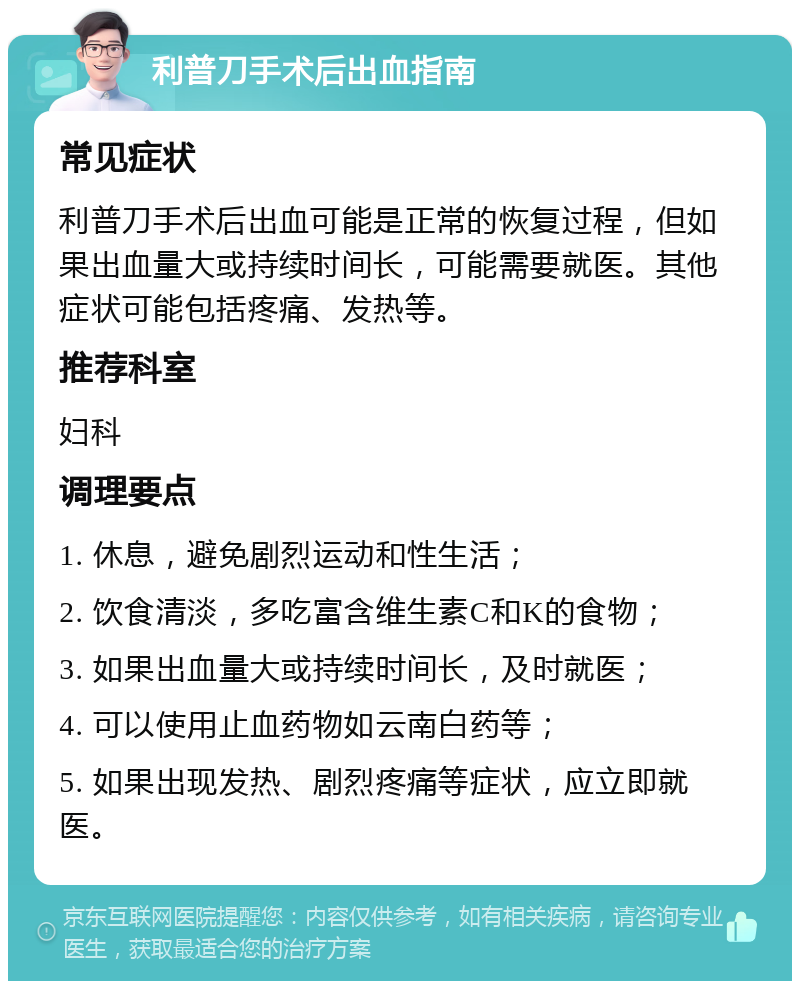 利普刀手术后出血指南 常见症状 利普刀手术后出血可能是正常的恢复过程，但如果出血量大或持续时间长，可能需要就医。其他症状可能包括疼痛、发热等。 推荐科室 妇科 调理要点 1. 休息，避免剧烈运动和性生活； 2. 饮食清淡，多吃富含维生素C和K的食物； 3. 如果出血量大或持续时间长，及时就医； 4. 可以使用止血药物如云南白药等； 5. 如果出现发热、剧烈疼痛等症状，应立即就医。