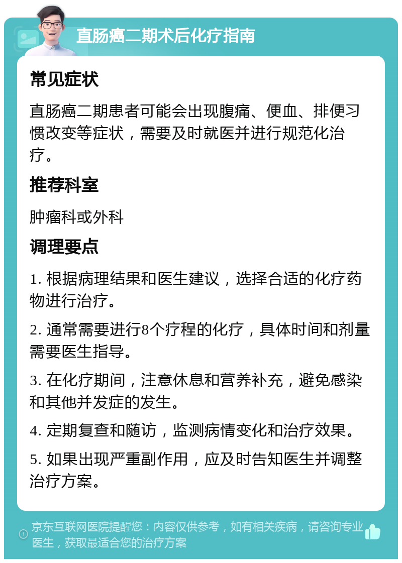 直肠癌二期术后化疗指南 常见症状 直肠癌二期患者可能会出现腹痛、便血、排便习惯改变等症状，需要及时就医并进行规范化治疗。 推荐科室 肿瘤科或外科 调理要点 1. 根据病理结果和医生建议，选择合适的化疗药物进行治疗。 2. 通常需要进行8个疗程的化疗，具体时间和剂量需要医生指导。 3. 在化疗期间，注意休息和营养补充，避免感染和其他并发症的发生。 4. 定期复查和随访，监测病情变化和治疗效果。 5. 如果出现严重副作用，应及时告知医生并调整治疗方案。