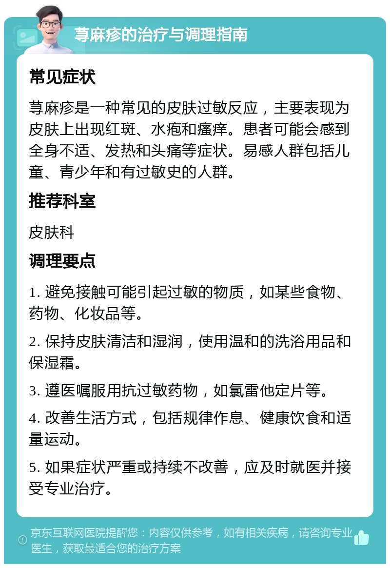 荨麻疹的治疗与调理指南 常见症状 荨麻疹是一种常见的皮肤过敏反应，主要表现为皮肤上出现红斑、水疱和瘙痒。患者可能会感到全身不适、发热和头痛等症状。易感人群包括儿童、青少年和有过敏史的人群。 推荐科室 皮肤科 调理要点 1. 避免接触可能引起过敏的物质，如某些食物、药物、化妆品等。 2. 保持皮肤清洁和湿润，使用温和的洗浴用品和保湿霜。 3. 遵医嘱服用抗过敏药物，如氯雷他定片等。 4. 改善生活方式，包括规律作息、健康饮食和适量运动。 5. 如果症状严重或持续不改善，应及时就医并接受专业治疗。