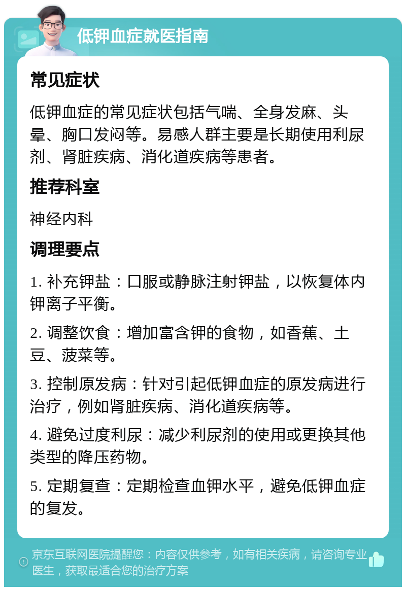 低钾血症就医指南 常见症状 低钾血症的常见症状包括气喘、全身发麻、头晕、胸口发闷等。易感人群主要是长期使用利尿剂、肾脏疾病、消化道疾病等患者。 推荐科室 神经内科 调理要点 1. 补充钾盐：口服或静脉注射钾盐，以恢复体内钾离子平衡。 2. 调整饮食：增加富含钾的食物，如香蕉、土豆、菠菜等。 3. 控制原发病：针对引起低钾血症的原发病进行治疗，例如肾脏疾病、消化道疾病等。 4. 避免过度利尿：减少利尿剂的使用或更换其他类型的降压药物。 5. 定期复查：定期检查血钾水平，避免低钾血症的复发。