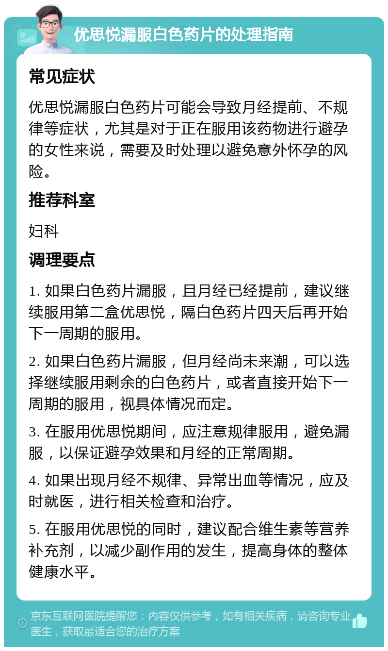 优思悦漏服白色药片的处理指南 常见症状 优思悦漏服白色药片可能会导致月经提前、不规律等症状，尤其是对于正在服用该药物进行避孕的女性来说，需要及时处理以避免意外怀孕的风险。 推荐科室 妇科 调理要点 1. 如果白色药片漏服，且月经已经提前，建议继续服用第二盒优思悦，隔白色药片四天后再开始下一周期的服用。 2. 如果白色药片漏服，但月经尚未来潮，可以选择继续服用剩余的白色药片，或者直接开始下一周期的服用，视具体情况而定。 3. 在服用优思悦期间，应注意规律服用，避免漏服，以保证避孕效果和月经的正常周期。 4. 如果出现月经不规律、异常出血等情况，应及时就医，进行相关检查和治疗。 5. 在服用优思悦的同时，建议配合维生素等营养补充剂，以减少副作用的发生，提高身体的整体健康水平。