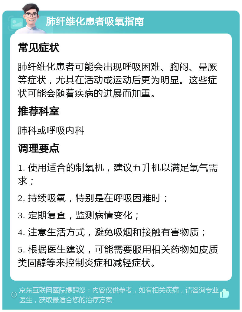 肺纤维化患者吸氧指南 常见症状 肺纤维化患者可能会出现呼吸困难、胸闷、晕厥等症状，尤其在活动或运动后更为明显。这些症状可能会随着疾病的进展而加重。 推荐科室 肺科或呼吸内科 调理要点 1. 使用适合的制氧机，建议五升机以满足氧气需求； 2. 持续吸氧，特别是在呼吸困难时； 3. 定期复查，监测病情变化； 4. 注意生活方式，避免吸烟和接触有害物质； 5. 根据医生建议，可能需要服用相关药物如皮质类固醇等来控制炎症和减轻症状。