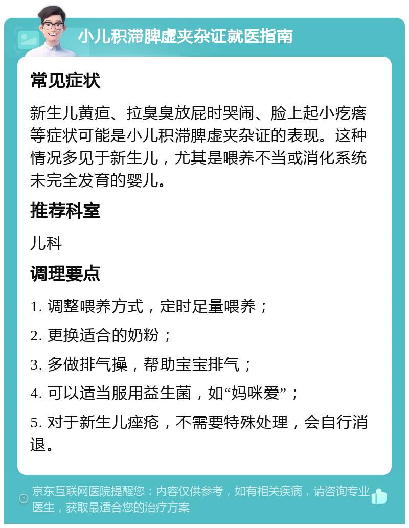 小儿积滞脾虚夹杂证就医指南 常见症状 新生儿黄疸、拉臭臭放屁时哭闹、脸上起小疙瘩等症状可能是小儿积滞脾虚夹杂证的表现。这种情况多见于新生儿，尤其是喂养不当或消化系统未完全发育的婴儿。 推荐科室 儿科 调理要点 1. 调整喂养方式，定时足量喂养； 2. 更换适合的奶粉； 3. 多做排气操，帮助宝宝排气； 4. 可以适当服用益生菌，如“妈咪爱”； 5. 对于新生儿痤疮，不需要特殊处理，会自行消退。