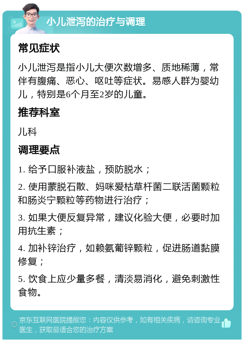 小儿泄泻的治疗与调理 常见症状 小儿泄泻是指小儿大便次数增多、质地稀薄，常伴有腹痛、恶心、呕吐等症状。易感人群为婴幼儿，特别是6个月至2岁的儿童。 推荐科室 儿科 调理要点 1. 给予口服补液盐，预防脱水； 2. 使用蒙脱石散、妈咪爱枯草杆菌二联活菌颗粒和肠炎宁颗粒等药物进行治疗； 3. 如果大便反复异常，建议化验大便，必要时加用抗生素； 4. 加补锌治疗，如赖氨葡锌颗粒，促进肠道黏膜修复； 5. 饮食上应少量多餐，清淡易消化，避免刺激性食物。