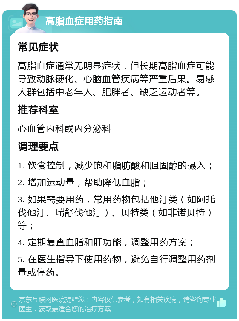 高脂血症用药指南 常见症状 高脂血症通常无明显症状，但长期高脂血症可能导致动脉硬化、心脑血管疾病等严重后果。易感人群包括中老年人、肥胖者、缺乏运动者等。 推荐科室 心血管内科或内分泌科 调理要点 1. 饮食控制，减少饱和脂肪酸和胆固醇的摄入； 2. 增加运动量，帮助降低血脂； 3. 如果需要用药，常用药物包括他汀类（如阿托伐他汀、瑞舒伐他汀）、贝特类（如非诺贝特）等； 4. 定期复查血脂和肝功能，调整用药方案； 5. 在医生指导下使用药物，避免自行调整用药剂量或停药。