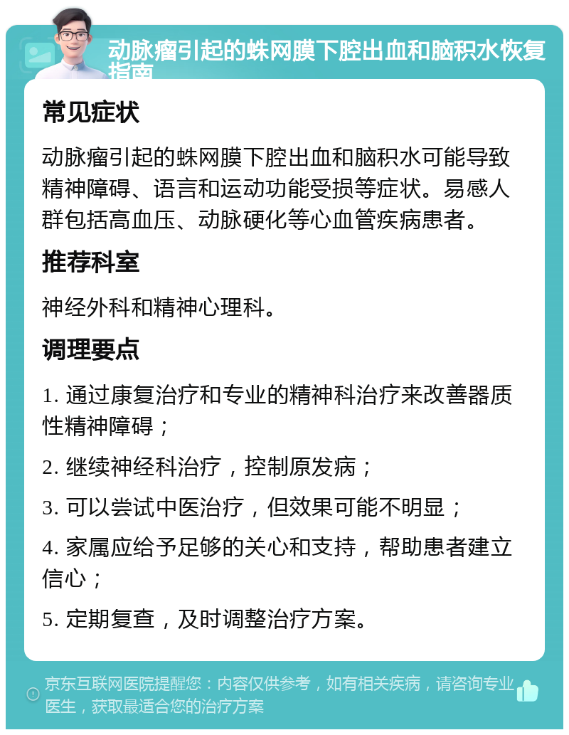 动脉瘤引起的蛛网膜下腔出血和脑积水恢复指南 常见症状 动脉瘤引起的蛛网膜下腔出血和脑积水可能导致精神障碍、语言和运动功能受损等症状。易感人群包括高血压、动脉硬化等心血管疾病患者。 推荐科室 神经外科和精神心理科。 调理要点 1. 通过康复治疗和专业的精神科治疗来改善器质性精神障碍； 2. 继续神经科治疗，控制原发病； 3. 可以尝试中医治疗，但效果可能不明显； 4. 家属应给予足够的关心和支持，帮助患者建立信心； 5. 定期复查，及时调整治疗方案。