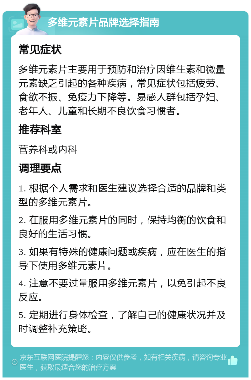 多维元素片品牌选择指南 常见症状 多维元素片主要用于预防和治疗因维生素和微量元素缺乏引起的各种疾病，常见症状包括疲劳、食欲不振、免疫力下降等。易感人群包括孕妇、老年人、儿童和长期不良饮食习惯者。 推荐科室 营养科或内科 调理要点 1. 根据个人需求和医生建议选择合适的品牌和类型的多维元素片。 2. 在服用多维元素片的同时，保持均衡的饮食和良好的生活习惯。 3. 如果有特殊的健康问题或疾病，应在医生的指导下使用多维元素片。 4. 注意不要过量服用多维元素片，以免引起不良反应。 5. 定期进行身体检查，了解自己的健康状况并及时调整补充策略。