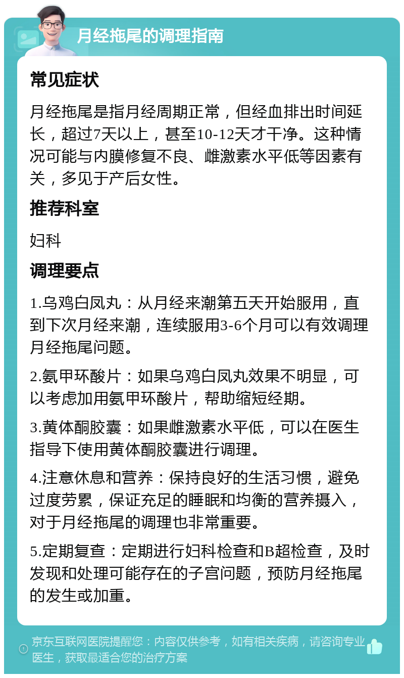 月经拖尾的调理指南 常见症状 月经拖尾是指月经周期正常，但经血排出时间延长，超过7天以上，甚至10-12天才干净。这种情况可能与内膜修复不良、雌激素水平低等因素有关，多见于产后女性。 推荐科室 妇科 调理要点 1.乌鸡白凤丸：从月经来潮第五天开始服用，直到下次月经来潮，连续服用3-6个月可以有效调理月经拖尾问题。 2.氨甲环酸片：如果乌鸡白凤丸效果不明显，可以考虑加用氨甲环酸片，帮助缩短经期。 3.黄体酮胶囊：如果雌激素水平低，可以在医生指导下使用黄体酮胶囊进行调理。 4.注意休息和营养：保持良好的生活习惯，避免过度劳累，保证充足的睡眠和均衡的营养摄入，对于月经拖尾的调理也非常重要。 5.定期复查：定期进行妇科检查和B超检查，及时发现和处理可能存在的子宫问题，预防月经拖尾的发生或加重。