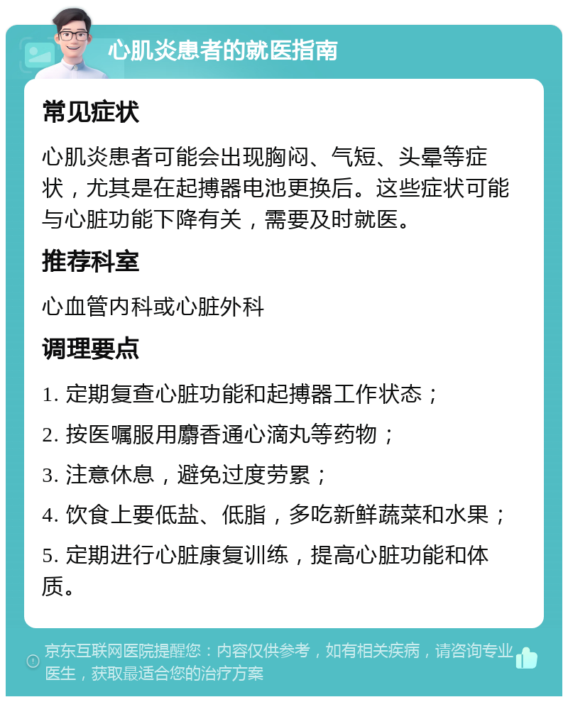 心肌炎患者的就医指南 常见症状 心肌炎患者可能会出现胸闷、气短、头晕等症状，尤其是在起搏器电池更换后。这些症状可能与心脏功能下降有关，需要及时就医。 推荐科室 心血管内科或心脏外科 调理要点 1. 定期复查心脏功能和起搏器工作状态； 2. 按医嘱服用麝香通心滴丸等药物； 3. 注意休息，避免过度劳累； 4. 饮食上要低盐、低脂，多吃新鲜蔬菜和水果； 5. 定期进行心脏康复训练，提高心脏功能和体质。