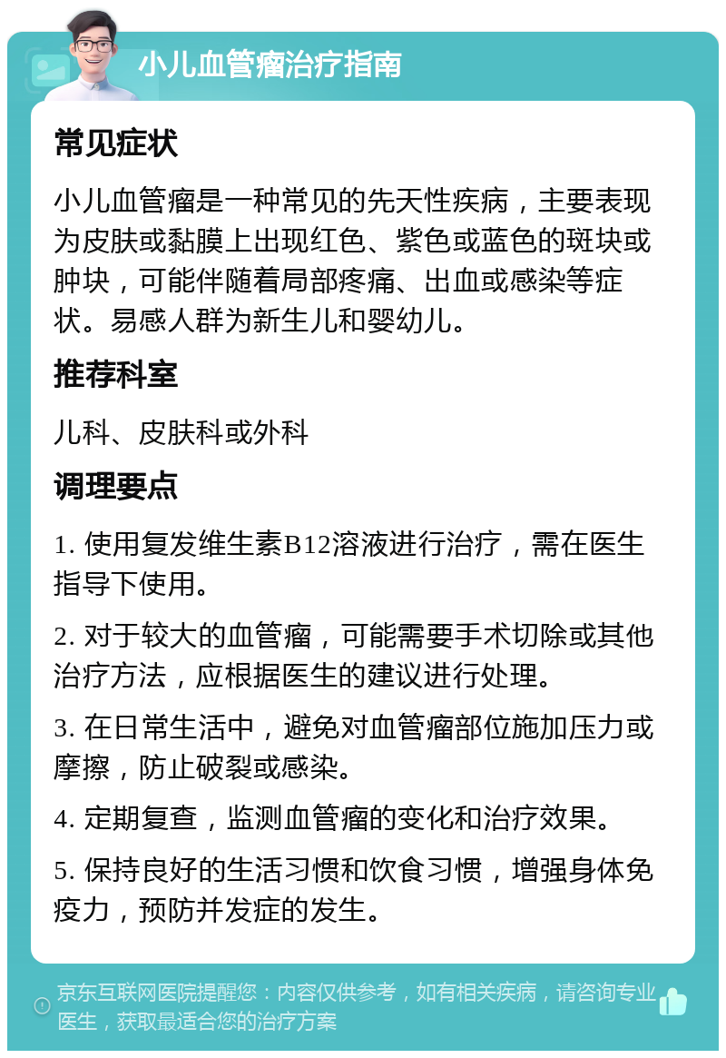 小儿血管瘤治疗指南 常见症状 小儿血管瘤是一种常见的先天性疾病，主要表现为皮肤或黏膜上出现红色、紫色或蓝色的斑块或肿块，可能伴随着局部疼痛、出血或感染等症状。易感人群为新生儿和婴幼儿。 推荐科室 儿科、皮肤科或外科 调理要点 1. 使用复发维生素B12溶液进行治疗，需在医生指导下使用。 2. 对于较大的血管瘤，可能需要手术切除或其他治疗方法，应根据医生的建议进行处理。 3. 在日常生活中，避免对血管瘤部位施加压力或摩擦，防止破裂或感染。 4. 定期复查，监测血管瘤的变化和治疗效果。 5. 保持良好的生活习惯和饮食习惯，增强身体免疫力，预防并发症的发生。