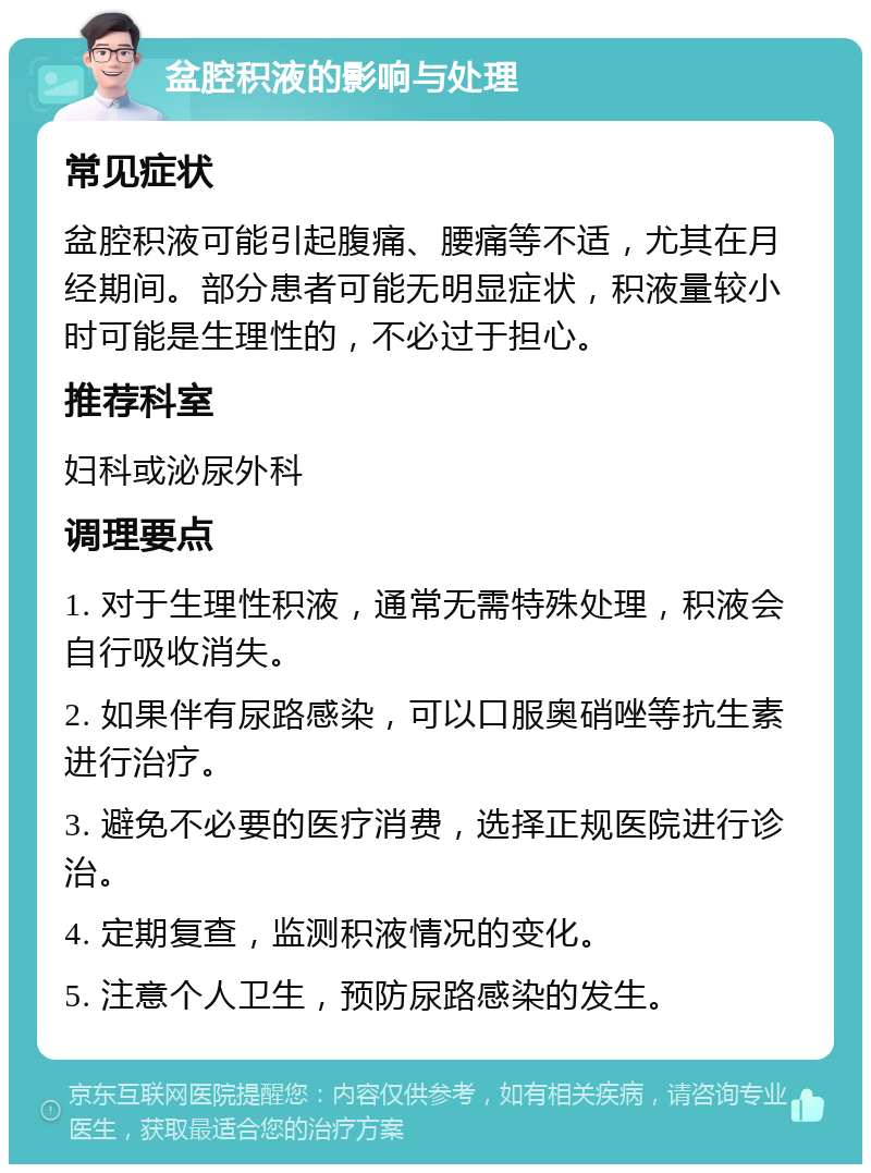 盆腔积液的影响与处理 常见症状 盆腔积液可能引起腹痛、腰痛等不适，尤其在月经期间。部分患者可能无明显症状，积液量较小时可能是生理性的，不必过于担心。 推荐科室 妇科或泌尿外科 调理要点 1. 对于生理性积液，通常无需特殊处理，积液会自行吸收消失。 2. 如果伴有尿路感染，可以口服奥硝唑等抗生素进行治疗。 3. 避免不必要的医疗消费，选择正规医院进行诊治。 4. 定期复查，监测积液情况的变化。 5. 注意个人卫生，预防尿路感染的发生。