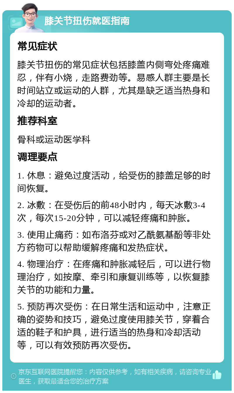 膝关节扭伤就医指南 常见症状 膝关节扭伤的常见症状包括膝盖内侧弯处疼痛难忍，伴有小烧，走路费劲等。易感人群主要是长时间站立或运动的人群，尤其是缺乏适当热身和冷却的运动者。 推荐科室 骨科或运动医学科 调理要点 1. 休息：避免过度活动，给受伤的膝盖足够的时间恢复。 2. 冰敷：在受伤后的前48小时内，每天冰敷3-4次，每次15-20分钟，可以减轻疼痛和肿胀。 3. 使用止痛药：如布洛芬或对乙酰氨基酚等非处方药物可以帮助缓解疼痛和发热症状。 4. 物理治疗：在疼痛和肿胀减轻后，可以进行物理治疗，如按摩、牵引和康复训练等，以恢复膝关节的功能和力量。 5. 预防再次受伤：在日常生活和运动中，注意正确的姿势和技巧，避免过度使用膝关节，穿着合适的鞋子和护具，进行适当的热身和冷却活动等，可以有效预防再次受伤。