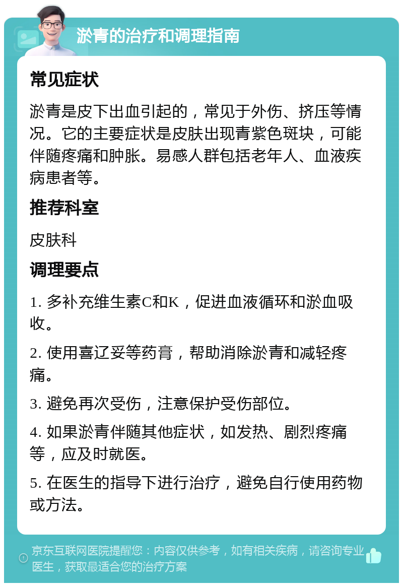 淤青的治疗和调理指南 常见症状 淤青是皮下出血引起的，常见于外伤、挤压等情况。它的主要症状是皮肤出现青紫色斑块，可能伴随疼痛和肿胀。易感人群包括老年人、血液疾病患者等。 推荐科室 皮肤科 调理要点 1. 多补充维生素C和K，促进血液循环和淤血吸收。 2. 使用喜辽妥等药膏，帮助消除淤青和减轻疼痛。 3. 避免再次受伤，注意保护受伤部位。 4. 如果淤青伴随其他症状，如发热、剧烈疼痛等，应及时就医。 5. 在医生的指导下进行治疗，避免自行使用药物或方法。