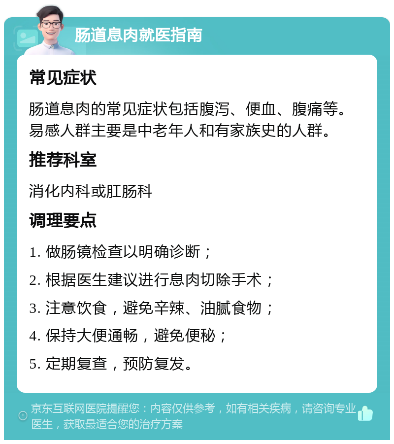 肠道息肉就医指南 常见症状 肠道息肉的常见症状包括腹泻、便血、腹痛等。易感人群主要是中老年人和有家族史的人群。 推荐科室 消化内科或肛肠科 调理要点 1. 做肠镜检查以明确诊断； 2. 根据医生建议进行息肉切除手术； 3. 注意饮食，避免辛辣、油腻食物； 4. 保持大便通畅，避免便秘； 5. 定期复查，预防复发。