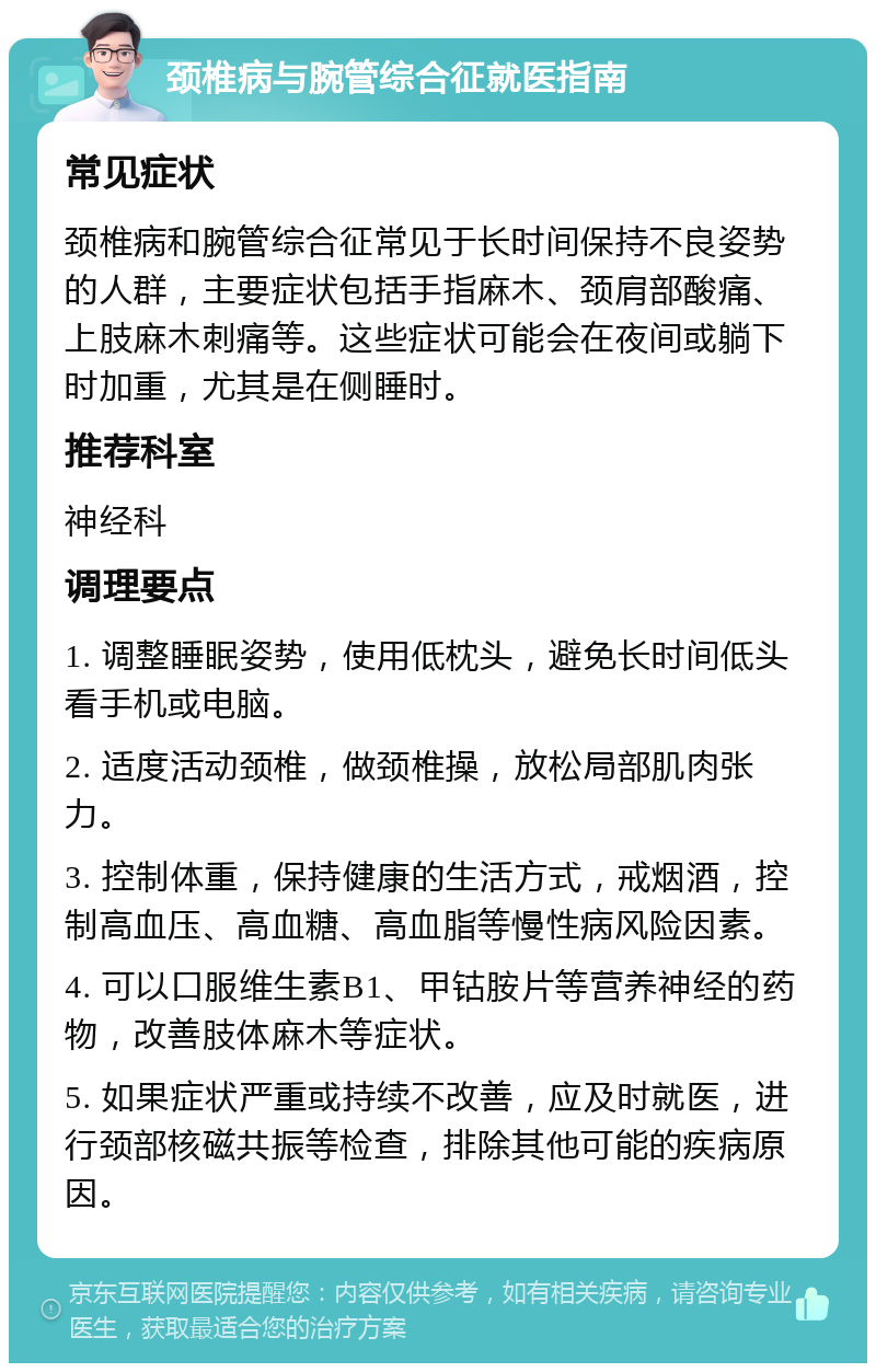 颈椎病与腕管综合征就医指南 常见症状 颈椎病和腕管综合征常见于长时间保持不良姿势的人群，主要症状包括手指麻木、颈肩部酸痛、上肢麻木刺痛等。这些症状可能会在夜间或躺下时加重，尤其是在侧睡时。 推荐科室 神经科 调理要点 1. 调整睡眠姿势，使用低枕头，避免长时间低头看手机或电脑。 2. 适度活动颈椎，做颈椎操，放松局部肌肉张力。 3. 控制体重，保持健康的生活方式，戒烟酒，控制高血压、高血糖、高血脂等慢性病风险因素。 4. 可以口服维生素B1、甲钴胺片等营养神经的药物，改善肢体麻木等症状。 5. 如果症状严重或持续不改善，应及时就医，进行颈部核磁共振等检查，排除其他可能的疾病原因。