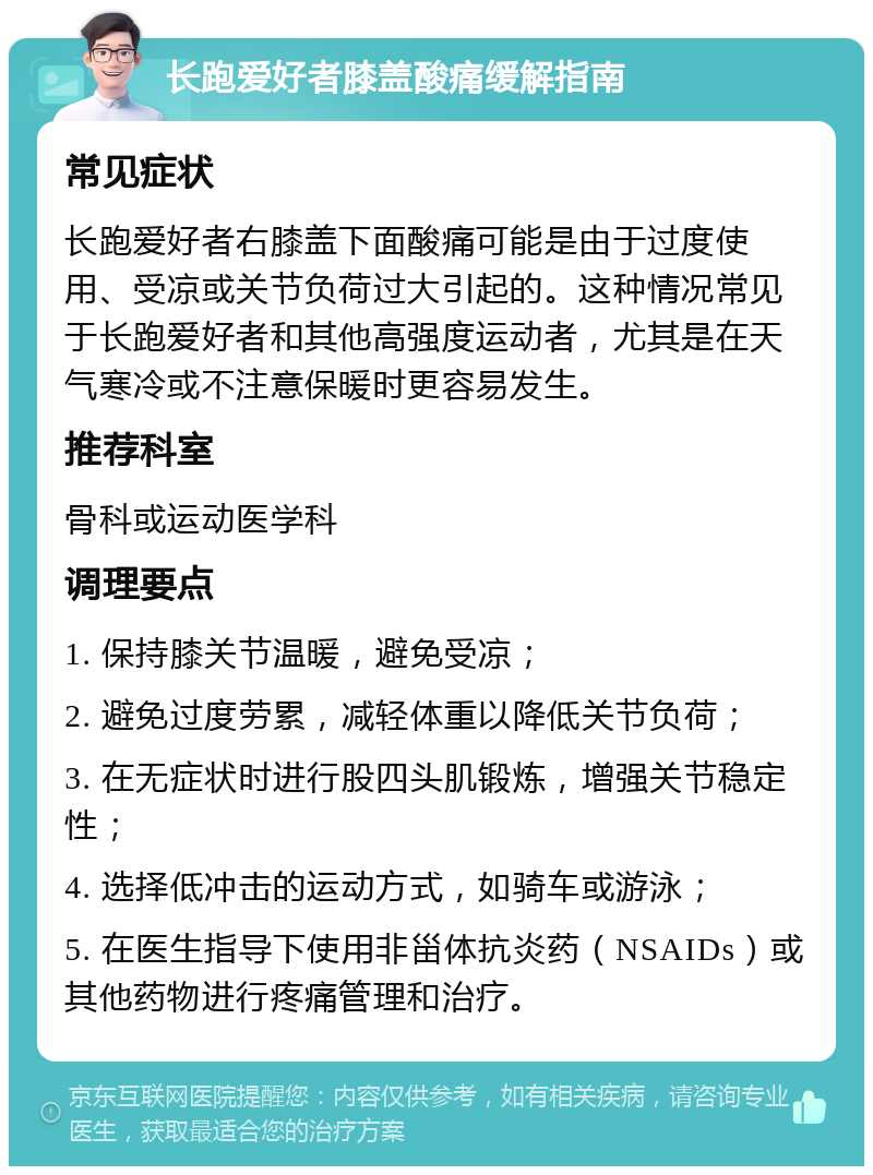 长跑爱好者膝盖酸痛缓解指南 常见症状 长跑爱好者右膝盖下面酸痛可能是由于过度使用、受凉或关节负荷过大引起的。这种情况常见于长跑爱好者和其他高强度运动者，尤其是在天气寒冷或不注意保暖时更容易发生。 推荐科室 骨科或运动医学科 调理要点 1. 保持膝关节温暖，避免受凉； 2. 避免过度劳累，减轻体重以降低关节负荷； 3. 在无症状时进行股四头肌锻炼，增强关节稳定性； 4. 选择低冲击的运动方式，如骑车或游泳； 5. 在医生指导下使用非甾体抗炎药（NSAIDs）或其他药物进行疼痛管理和治疗。