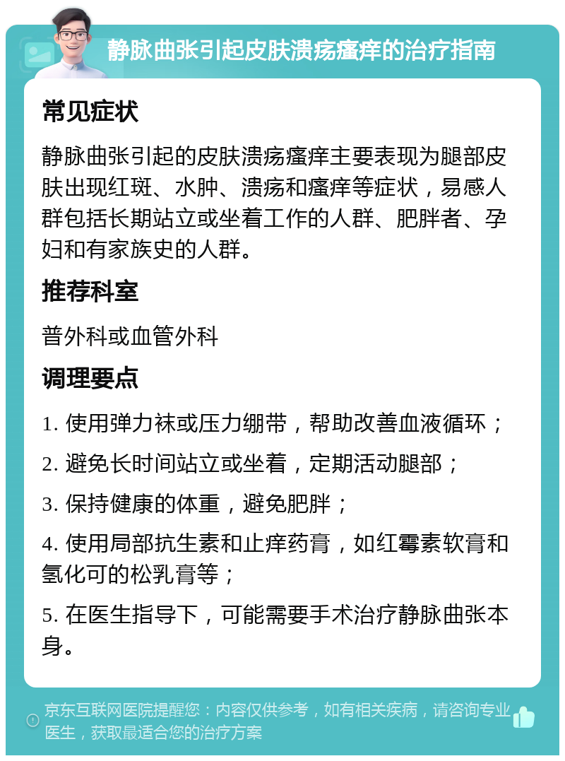 静脉曲张引起皮肤溃疡瘙痒的治疗指南 常见症状 静脉曲张引起的皮肤溃疡瘙痒主要表现为腿部皮肤出现红斑、水肿、溃疡和瘙痒等症状，易感人群包括长期站立或坐着工作的人群、肥胖者、孕妇和有家族史的人群。 推荐科室 普外科或血管外科 调理要点 1. 使用弹力袜或压力绷带，帮助改善血液循环； 2. 避免长时间站立或坐着，定期活动腿部； 3. 保持健康的体重，避免肥胖； 4. 使用局部抗生素和止痒药膏，如红霉素软膏和氢化可的松乳膏等； 5. 在医生指导下，可能需要手术治疗静脉曲张本身。