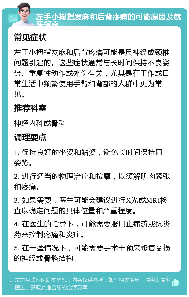 左手小拇指发麻和后背疼痛的可能原因及就医指南 常见症状 左手小拇指发麻和后背疼痛可能是尺神经或颈椎问题引起的。这些症状通常与长时间保持不良姿势、重复性动作或外伤有关，尤其是在工作或日常生活中频繁使用手臂和背部的人群中更为常见。 推荐科室 神经内科或骨科 调理要点 1. 保持良好的坐姿和站姿，避免长时间保持同一姿势。 2. 进行适当的物理治疗和按摩，以缓解肌肉紧张和疼痛。 3. 如果需要，医生可能会建议进行X光或MRI检查以确定问题的具体位置和严重程度。 4. 在医生的指导下，可能需要服用止痛药或抗炎药来控制疼痛和炎症。 5. 在一些情况下，可能需要手术干预来修复受损的神经或骨骼结构。