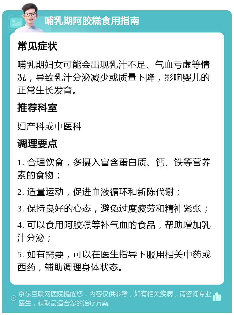 哺乳期阿胶糕食用指南 常见症状 哺乳期妇女可能会出现乳汁不足、气血亏虚等情况，导致乳汁分泌减少或质量下降，影响婴儿的正常生长发育。 推荐科室 妇产科或中医科 调理要点 1. 合理饮食，多摄入富含蛋白质、钙、铁等营养素的食物； 2. 适量运动，促进血液循环和新陈代谢； 3. 保持良好的心态，避免过度疲劳和精神紧张； 4. 可以食用阿胶糕等补气血的食品，帮助增加乳汁分泌； 5. 如有需要，可以在医生指导下服用相关中药或西药，辅助调理身体状态。