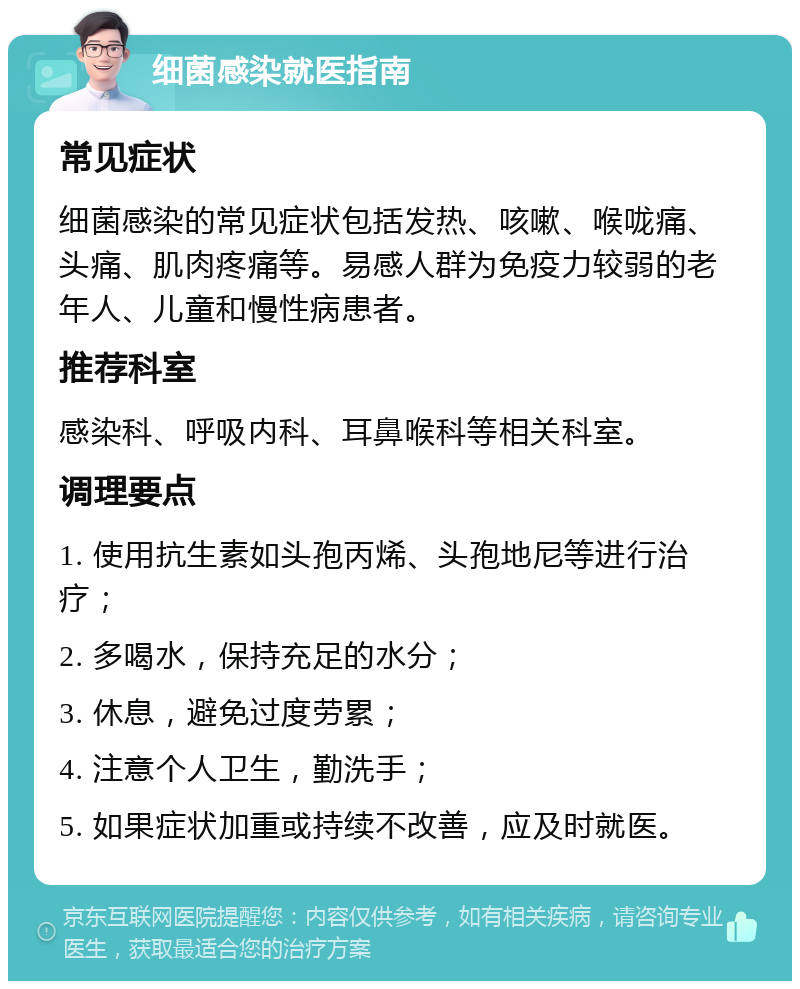 细菌感染就医指南 常见症状 细菌感染的常见症状包括发热、咳嗽、喉咙痛、头痛、肌肉疼痛等。易感人群为免疫力较弱的老年人、儿童和慢性病患者。 推荐科室 感染科、呼吸内科、耳鼻喉科等相关科室。 调理要点 1. 使用抗生素如头孢丙烯、头孢地尼等进行治疗； 2. 多喝水，保持充足的水分； 3. 休息，避免过度劳累； 4. 注意个人卫生，勤洗手； 5. 如果症状加重或持续不改善，应及时就医。