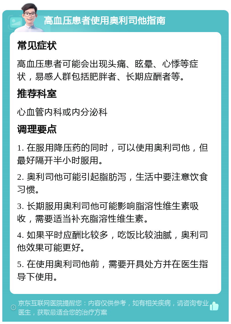 高血压患者使用奥利司他指南 常见症状 高血压患者可能会出现头痛、眩晕、心悸等症状，易感人群包括肥胖者、长期应酬者等。 推荐科室 心血管内科或内分泌科 调理要点 1. 在服用降压药的同时，可以使用奥利司他，但最好隔开半小时服用。 2. 奥利司他可能引起脂肪泻，生活中要注意饮食习惯。 3. 长期服用奥利司他可能影响脂溶性维生素吸收，需要适当补充脂溶性维生素。 4. 如果平时应酬比较多，吃饭比较油腻，奥利司他效果可能更好。 5. 在使用奥利司他前，需要开具处方并在医生指导下使用。