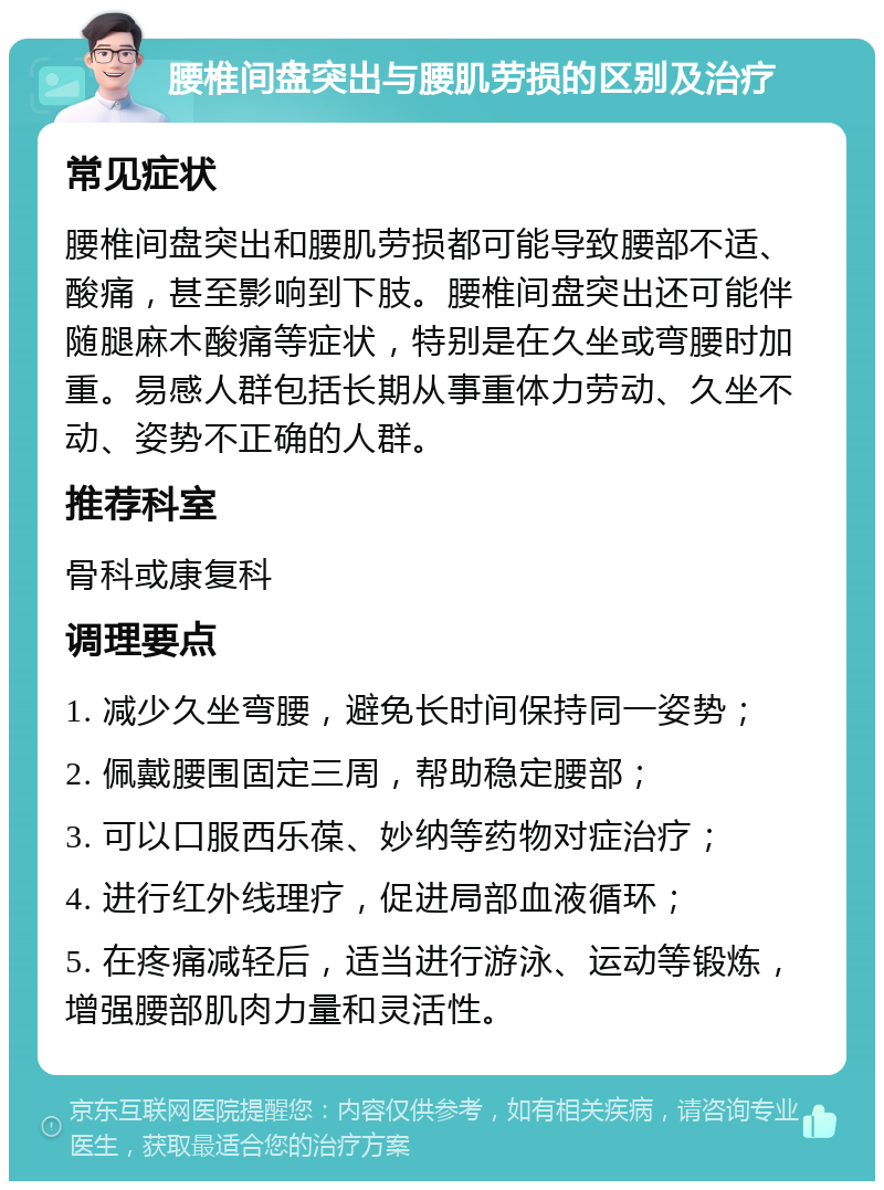 腰椎间盘突出与腰肌劳损的区别及治疗 常见症状 腰椎间盘突出和腰肌劳损都可能导致腰部不适、酸痛，甚至影响到下肢。腰椎间盘突出还可能伴随腿麻木酸痛等症状，特别是在久坐或弯腰时加重。易感人群包括长期从事重体力劳动、久坐不动、姿势不正确的人群。 推荐科室 骨科或康复科 调理要点 1. 减少久坐弯腰，避免长时间保持同一姿势； 2. 佩戴腰围固定三周，帮助稳定腰部； 3. 可以口服西乐葆、妙纳等药物对症治疗； 4. 进行红外线理疗，促进局部血液循环； 5. 在疼痛减轻后，适当进行游泳、运动等锻炼，增强腰部肌肉力量和灵活性。