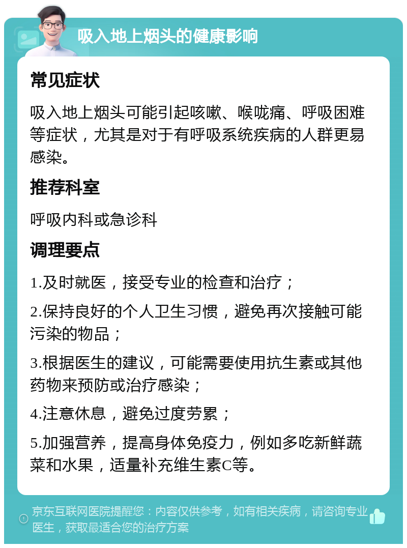 吸入地上烟头的健康影响 常见症状 吸入地上烟头可能引起咳嗽、喉咙痛、呼吸困难等症状，尤其是对于有呼吸系统疾病的人群更易感染。 推荐科室 呼吸内科或急诊科 调理要点 1.及时就医，接受专业的检查和治疗； 2.保持良好的个人卫生习惯，避免再次接触可能污染的物品； 3.根据医生的建议，可能需要使用抗生素或其他药物来预防或治疗感染； 4.注意休息，避免过度劳累； 5.加强营养，提高身体免疫力，例如多吃新鲜蔬菜和水果，适量补充维生素C等。