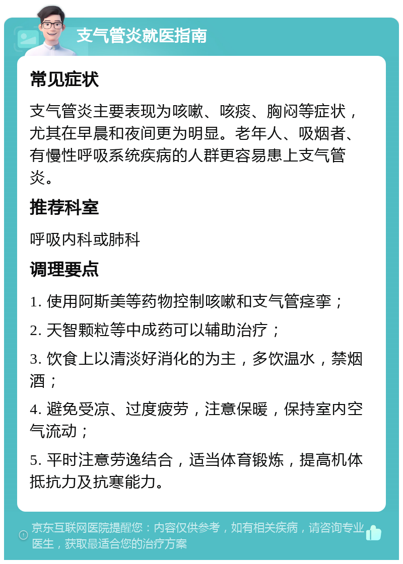 支气管炎就医指南 常见症状 支气管炎主要表现为咳嗽、咳痰、胸闷等症状，尤其在早晨和夜间更为明显。老年人、吸烟者、有慢性呼吸系统疾病的人群更容易患上支气管炎。 推荐科室 呼吸内科或肺科 调理要点 1. 使用阿斯美等药物控制咳嗽和支气管痉挛； 2. 天智颗粒等中成药可以辅助治疗； 3. 饮食上以清淡好消化的为主，多饮温水，禁烟酒； 4. 避免受凉、过度疲劳，注意保暖，保持室内空气流动； 5. 平时注意劳逸结合，适当体育锻炼，提高机体抵抗力及抗寒能力。