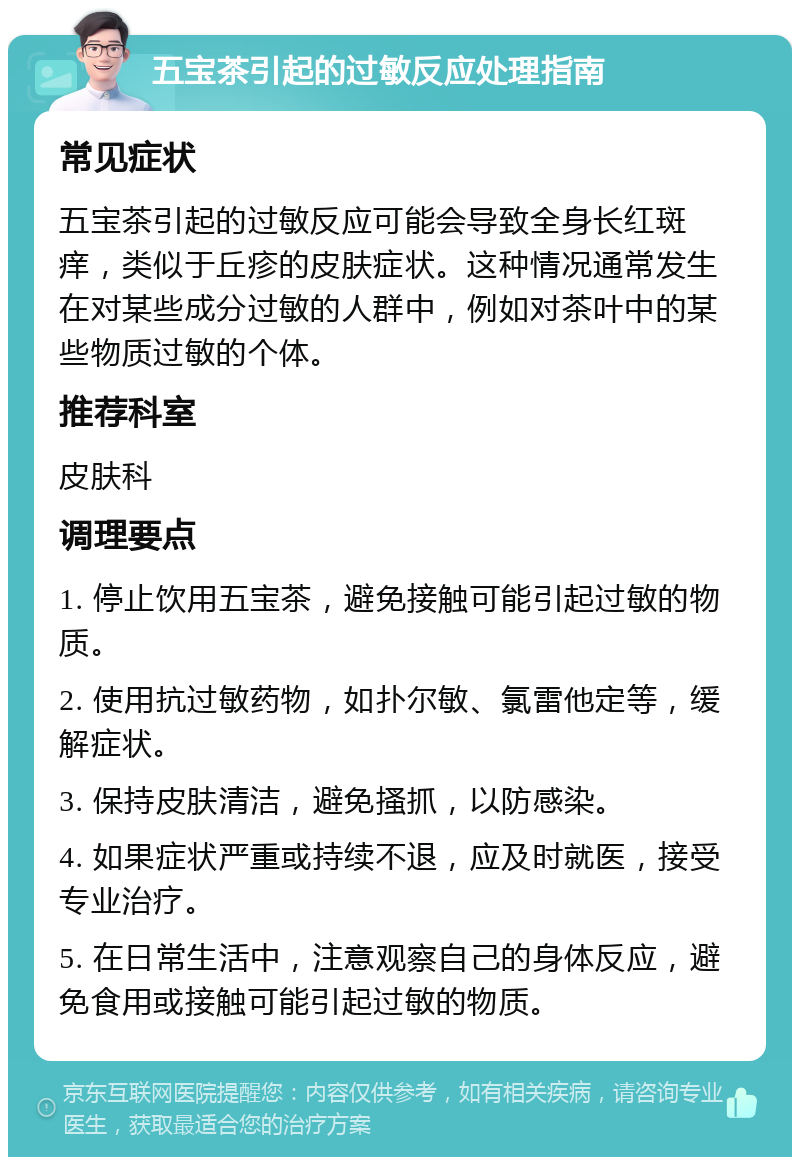 五宝茶引起的过敏反应处理指南 常见症状 五宝茶引起的过敏反应可能会导致全身长红斑痒，类似于丘疹的皮肤症状。这种情况通常发生在对某些成分过敏的人群中，例如对茶叶中的某些物质过敏的个体。 推荐科室 皮肤科 调理要点 1. 停止饮用五宝茶，避免接触可能引起过敏的物质。 2. 使用抗过敏药物，如扑尔敏、氯雷他定等，缓解症状。 3. 保持皮肤清洁，避免搔抓，以防感染。 4. 如果症状严重或持续不退，应及时就医，接受专业治疗。 5. 在日常生活中，注意观察自己的身体反应，避免食用或接触可能引起过敏的物质。