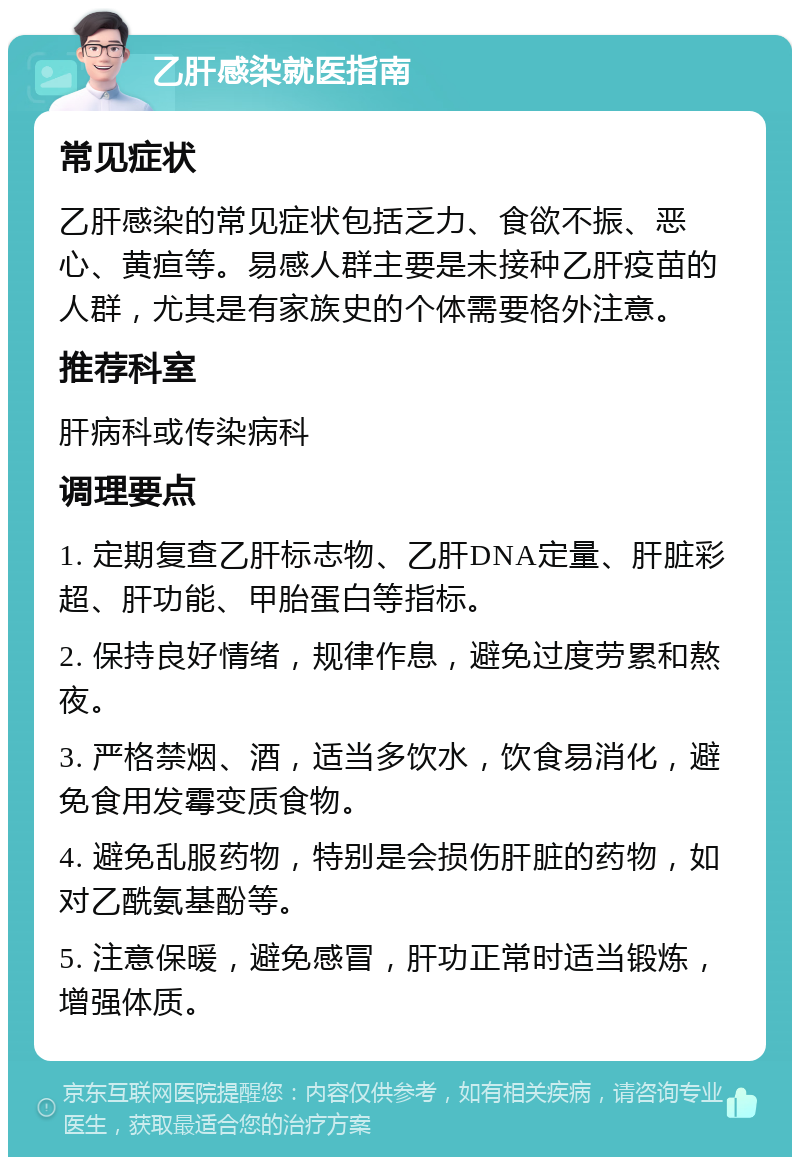 乙肝感染就医指南 常见症状 乙肝感染的常见症状包括乏力、食欲不振、恶心、黄疸等。易感人群主要是未接种乙肝疫苗的人群，尤其是有家族史的个体需要格外注意。 推荐科室 肝病科或传染病科 调理要点 1. 定期复查乙肝标志物、乙肝DNA定量、肝脏彩超、肝功能、甲胎蛋白等指标。 2. 保持良好情绪，规律作息，避免过度劳累和熬夜。 3. 严格禁烟、酒，适当多饮水，饮食易消化，避免食用发霉变质食物。 4. 避免乱服药物，特别是会损伤肝脏的药物，如对乙酰氨基酚等。 5. 注意保暖，避免感冒，肝功正常时适当锻炼，增强体质。