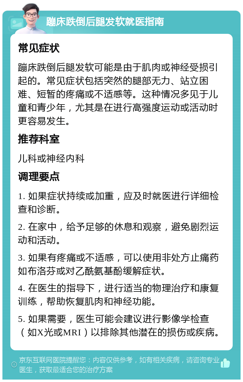 蹦床跌倒后腿发软就医指南 常见症状 蹦床跌倒后腿发软可能是由于肌肉或神经受损引起的。常见症状包括突然的腿部无力、站立困难、短暂的疼痛或不适感等。这种情况多见于儿童和青少年，尤其是在进行高强度运动或活动时更容易发生。 推荐科室 儿科或神经内科 调理要点 1. 如果症状持续或加重，应及时就医进行详细检查和诊断。 2. 在家中，给予足够的休息和观察，避免剧烈运动和活动。 3. 如果有疼痛或不适感，可以使用非处方止痛药如布洛芬或对乙酰氨基酚缓解症状。 4. 在医生的指导下，进行适当的物理治疗和康复训练，帮助恢复肌肉和神经功能。 5. 如果需要，医生可能会建议进行影像学检查（如X光或MRI）以排除其他潜在的损伤或疾病。