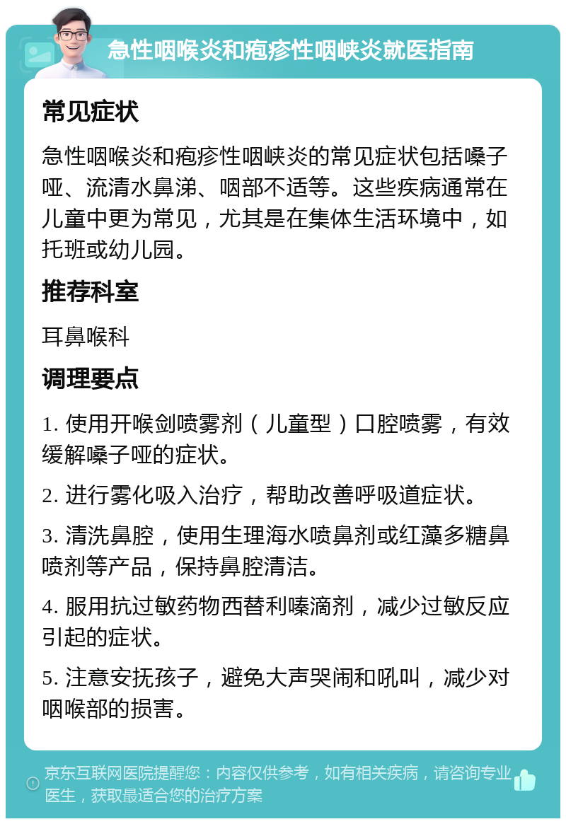 急性咽喉炎和疱疹性咽峡炎就医指南 常见症状 急性咽喉炎和疱疹性咽峡炎的常见症状包括嗓子哑、流清水鼻涕、咽部不适等。这些疾病通常在儿童中更为常见，尤其是在集体生活环境中，如托班或幼儿园。 推荐科室 耳鼻喉科 调理要点 1. 使用开喉剑喷雾剂（儿童型）口腔喷雾，有效缓解嗓子哑的症状。 2. 进行雾化吸入治疗，帮助改善呼吸道症状。 3. 清洗鼻腔，使用生理海水喷鼻剂或红藻多糖鼻喷剂等产品，保持鼻腔清洁。 4. 服用抗过敏药物西替利嗪滴剂，减少过敏反应引起的症状。 5. 注意安抚孩子，避免大声哭闹和吼叫，减少对咽喉部的损害。