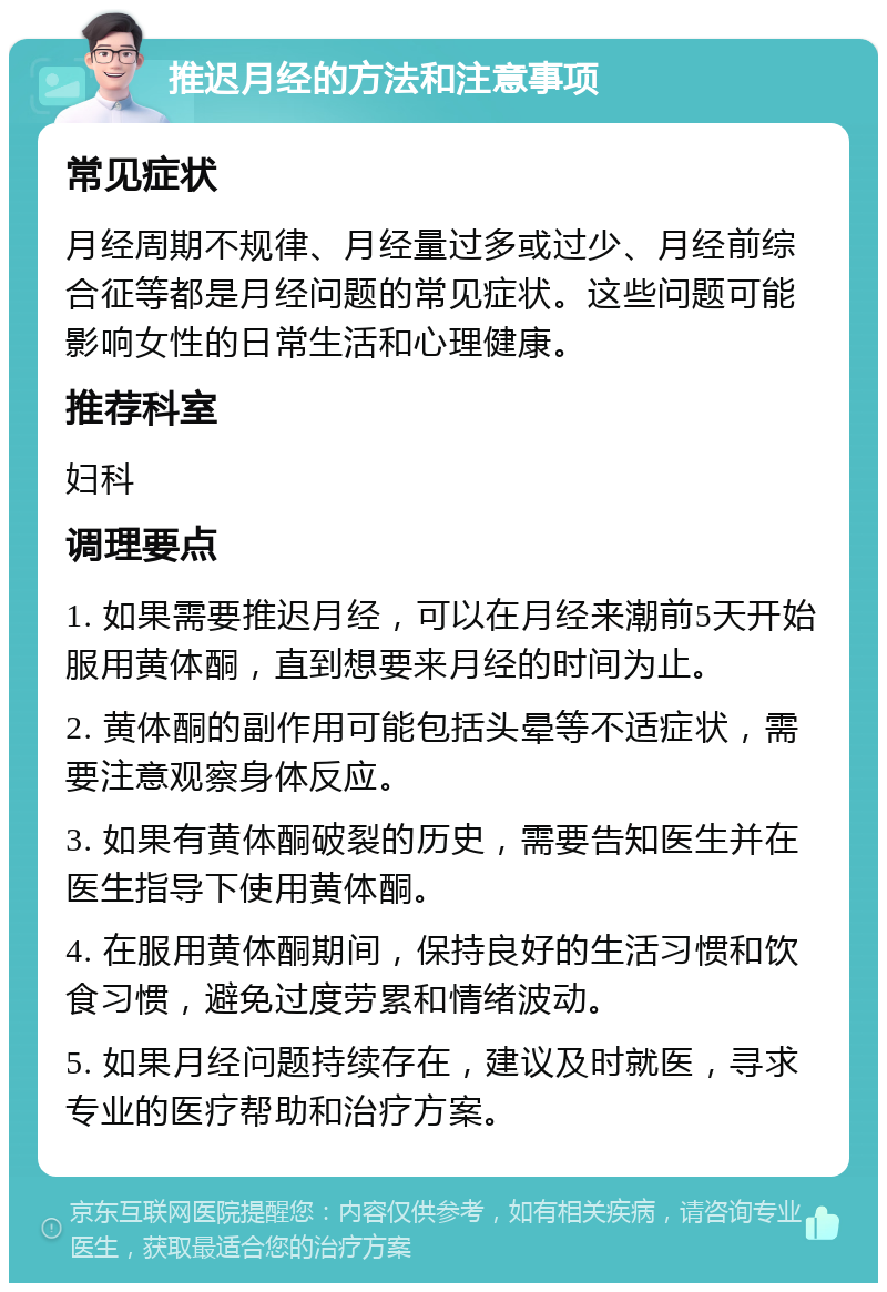 推迟月经的方法和注意事项 常见症状 月经周期不规律、月经量过多或过少、月经前综合征等都是月经问题的常见症状。这些问题可能影响女性的日常生活和心理健康。 推荐科室 妇科 调理要点 1. 如果需要推迟月经，可以在月经来潮前5天开始服用黄体酮，直到想要来月经的时间为止。 2. 黄体酮的副作用可能包括头晕等不适症状，需要注意观察身体反应。 3. 如果有黄体酮破裂的历史，需要告知医生并在医生指导下使用黄体酮。 4. 在服用黄体酮期间，保持良好的生活习惯和饮食习惯，避免过度劳累和情绪波动。 5. 如果月经问题持续存在，建议及时就医，寻求专业的医疗帮助和治疗方案。