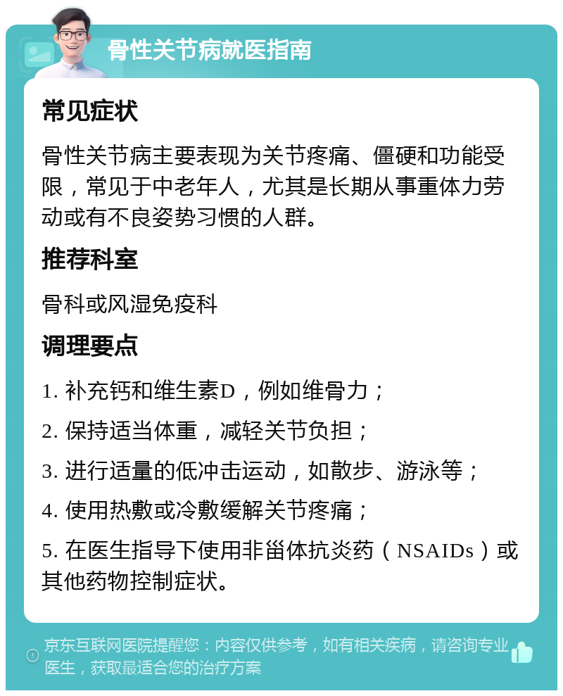 骨性关节病就医指南 常见症状 骨性关节病主要表现为关节疼痛、僵硬和功能受限，常见于中老年人，尤其是长期从事重体力劳动或有不良姿势习惯的人群。 推荐科室 骨科或风湿免疫科 调理要点 1. 补充钙和维生素D，例如维骨力； 2. 保持适当体重，减轻关节负担； 3. 进行适量的低冲击运动，如散步、游泳等； 4. 使用热敷或冷敷缓解关节疼痛； 5. 在医生指导下使用非甾体抗炎药（NSAIDs）或其他药物控制症状。