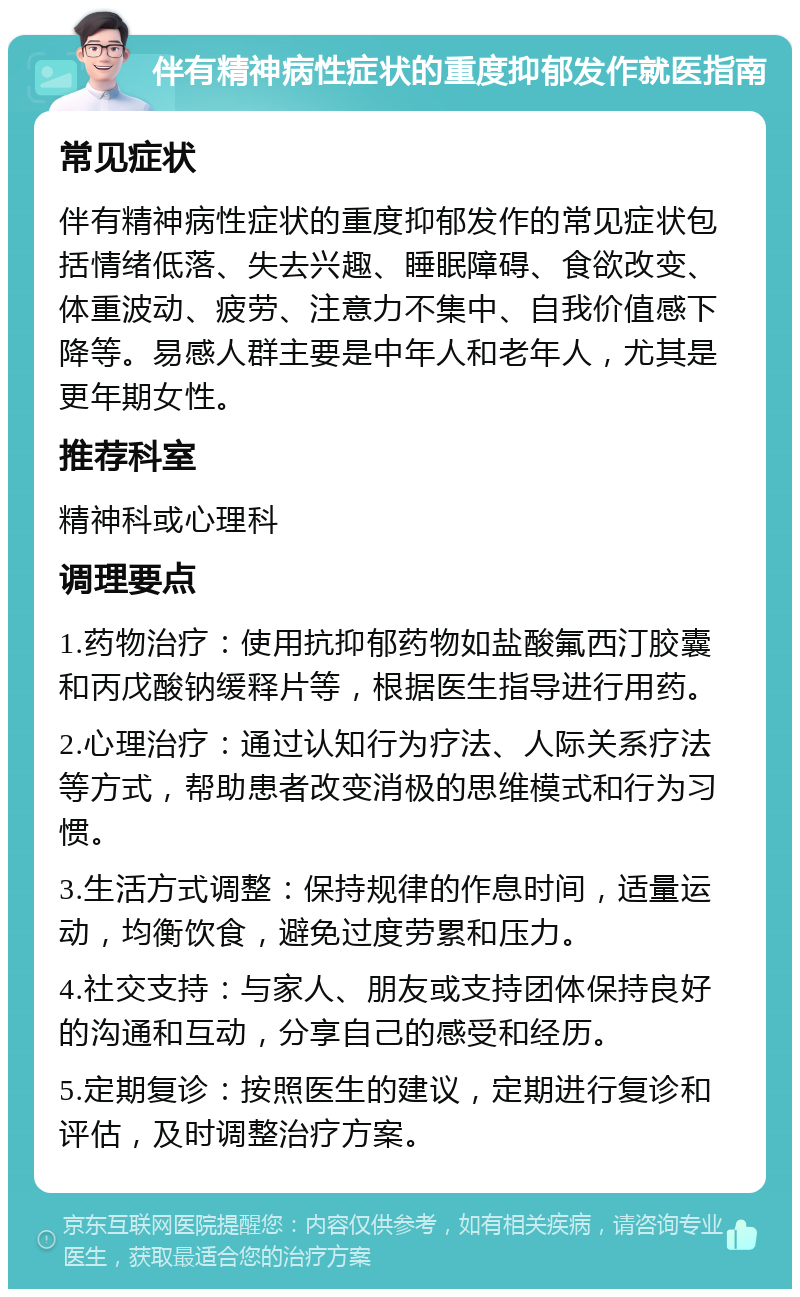 伴有精神病性症状的重度抑郁发作就医指南 常见症状 伴有精神病性症状的重度抑郁发作的常见症状包括情绪低落、失去兴趣、睡眠障碍、食欲改变、体重波动、疲劳、注意力不集中、自我价值感下降等。易感人群主要是中年人和老年人，尤其是更年期女性。 推荐科室 精神科或心理科 调理要点 1.药物治疗：使用抗抑郁药物如盐酸氟西汀胶囊和丙戊酸钠缓释片等，根据医生指导进行用药。 2.心理治疗：通过认知行为疗法、人际关系疗法等方式，帮助患者改变消极的思维模式和行为习惯。 3.生活方式调整：保持规律的作息时间，适量运动，均衡饮食，避免过度劳累和压力。 4.社交支持：与家人、朋友或支持团体保持良好的沟通和互动，分享自己的感受和经历。 5.定期复诊：按照医生的建议，定期进行复诊和评估，及时调整治疗方案。