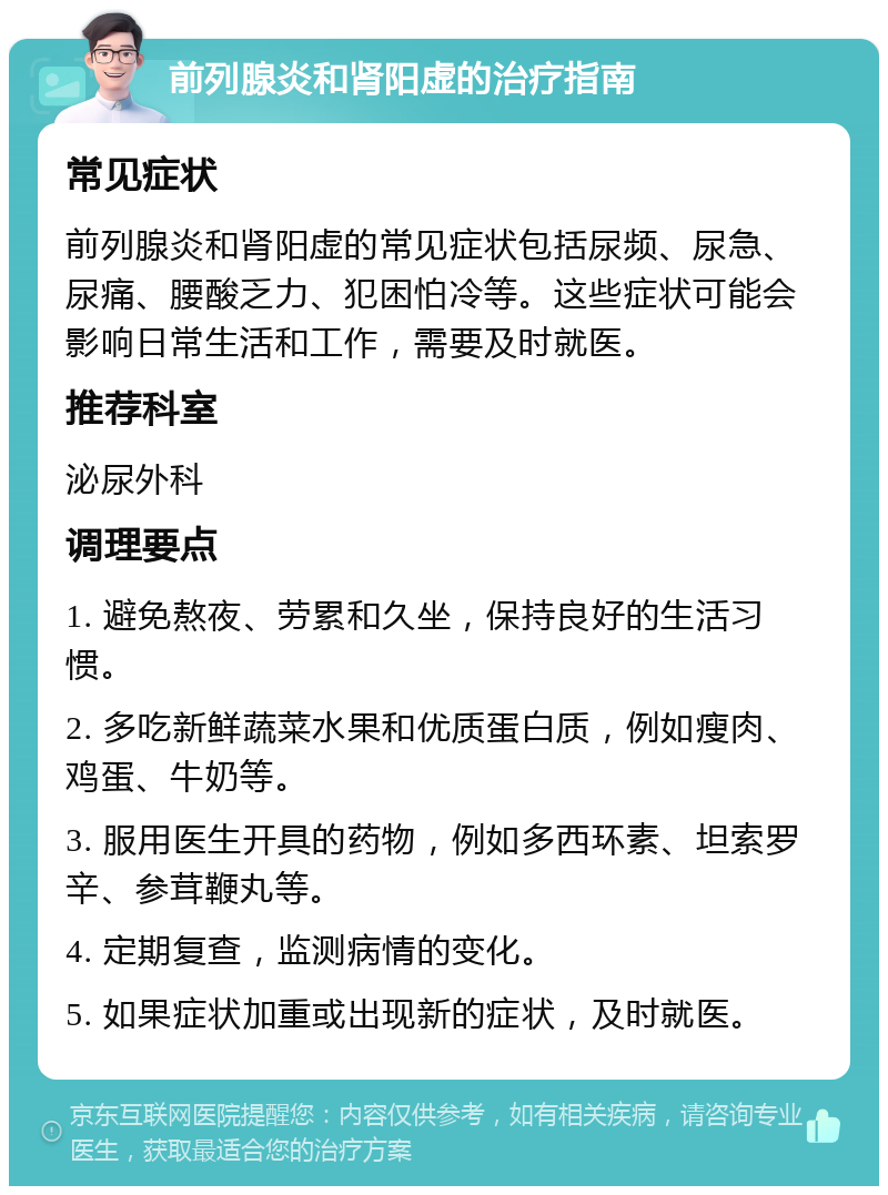 前列腺炎和肾阳虚的治疗指南 常见症状 前列腺炎和肾阳虚的常见症状包括尿频、尿急、尿痛、腰酸乏力、犯困怕冷等。这些症状可能会影响日常生活和工作，需要及时就医。 推荐科室 泌尿外科 调理要点 1. 避免熬夜、劳累和久坐，保持良好的生活习惯。 2. 多吃新鲜蔬菜水果和优质蛋白质，例如瘦肉、鸡蛋、牛奶等。 3. 服用医生开具的药物，例如多西环素、坦索罗辛、参茸鞭丸等。 4. 定期复查，监测病情的变化。 5. 如果症状加重或出现新的症状，及时就医。