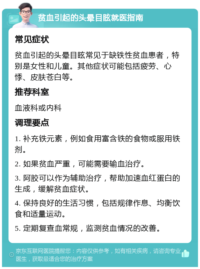 贫血引起的头晕目眩就医指南 常见症状 贫血引起的头晕目眩常见于缺铁性贫血患者，特别是女性和儿童。其他症状可能包括疲劳、心悸、皮肤苍白等。 推荐科室 血液科或内科 调理要点 1. 补充铁元素，例如食用富含铁的食物或服用铁剂。 2. 如果贫血严重，可能需要输血治疗。 3. 阿胶可以作为辅助治疗，帮助加速血红蛋白的生成，缓解贫血症状。 4. 保持良好的生活习惯，包括规律作息、均衡饮食和适量运动。 5. 定期复查血常规，监测贫血情况的改善。