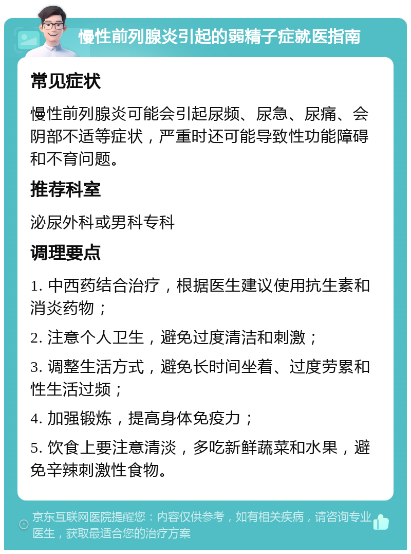 慢性前列腺炎引起的弱精子症就医指南 常见症状 慢性前列腺炎可能会引起尿频、尿急、尿痛、会阴部不适等症状，严重时还可能导致性功能障碍和不育问题。 推荐科室 泌尿外科或男科专科 调理要点 1. 中西药结合治疗，根据医生建议使用抗生素和消炎药物； 2. 注意个人卫生，避免过度清洁和刺激； 3. 调整生活方式，避免长时间坐着、过度劳累和性生活过频； 4. 加强锻炼，提高身体免疫力； 5. 饮食上要注意清淡，多吃新鲜蔬菜和水果，避免辛辣刺激性食物。