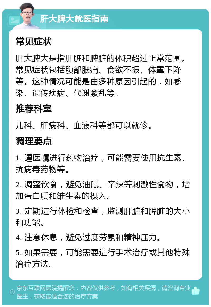 肝大脾大就医指南 常见症状 肝大脾大是指肝脏和脾脏的体积超过正常范围。常见症状包括腹部胀痛、食欲不振、体重下降等。这种情况可能是由多种原因引起的，如感染、遗传疾病、代谢紊乱等。 推荐科室 儿科、肝病科、血液科等都可以就诊。 调理要点 1. 遵医嘱进行药物治疗，可能需要使用抗生素、抗病毒药物等。 2. 调整饮食，避免油腻、辛辣等刺激性食物，增加蛋白质和维生素的摄入。 3. 定期进行体检和检查，监测肝脏和脾脏的大小和功能。 4. 注意休息，避免过度劳累和精神压力。 5. 如果需要，可能需要进行手术治疗或其他特殊治疗方法。