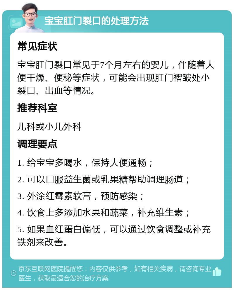 宝宝肛门裂口的处理方法 常见症状 宝宝肛门裂口常见于7个月左右的婴儿，伴随着大便干燥、便秘等症状，可能会出现肛门褶皱处小裂口、出血等情况。 推荐科室 儿科或小儿外科 调理要点 1. 给宝宝多喝水，保持大便通畅； 2. 可以口服益生菌或乳果糖帮助调理肠道； 3. 外涂红霉素软膏，预防感染； 4. 饮食上多添加水果和蔬菜，补充维生素； 5. 如果血红蛋白偏低，可以通过饮食调整或补充铁剂来改善。