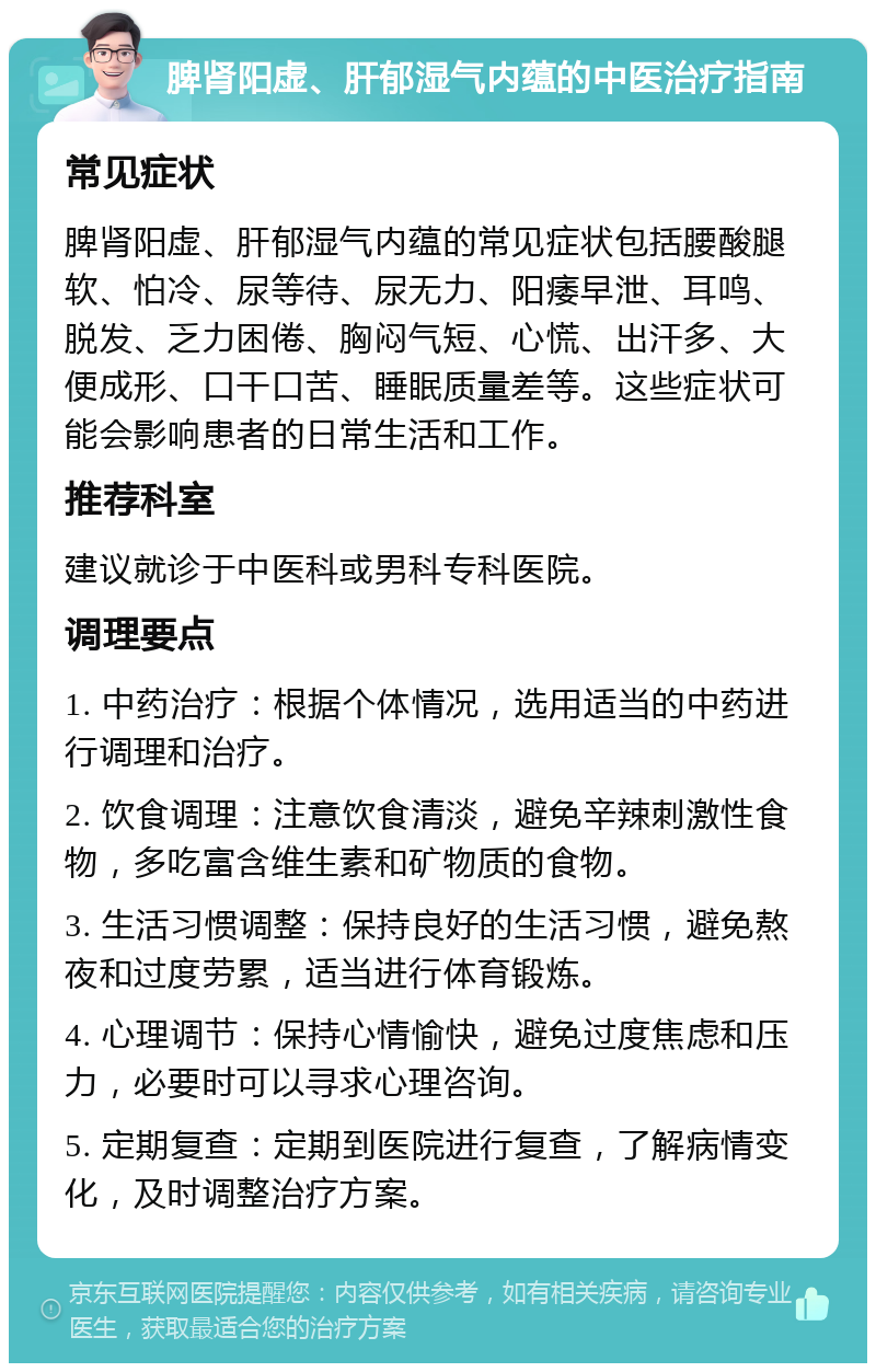 脾肾阳虚、肝郁湿气内蕴的中医治疗指南 常见症状 脾肾阳虚、肝郁湿气内蕴的常见症状包括腰酸腿软、怕冷、尿等待、尿无力、阳痿早泄、耳鸣、脱发、乏力困倦、胸闷气短、心慌、出汗多、大便成形、口干口苦、睡眠质量差等。这些症状可能会影响患者的日常生活和工作。 推荐科室 建议就诊于中医科或男科专科医院。 调理要点 1. 中药治疗：根据个体情况，选用适当的中药进行调理和治疗。 2. 饮食调理：注意饮食清淡，避免辛辣刺激性食物，多吃富含维生素和矿物质的食物。 3. 生活习惯调整：保持良好的生活习惯，避免熬夜和过度劳累，适当进行体育锻炼。 4. 心理调节：保持心情愉快，避免过度焦虑和压力，必要时可以寻求心理咨询。 5. 定期复查：定期到医院进行复查，了解病情变化，及时调整治疗方案。