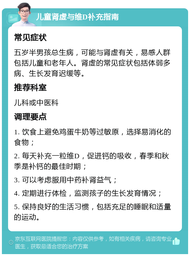 儿童肾虚与维D补充指南 常见症状 五岁半男孩总生病，可能与肾虚有关，易感人群包括儿童和老年人。肾虚的常见症状包括体弱多病、生长发育迟缓等。 推荐科室 儿科或中医科 调理要点 1. 饮食上避免鸡蛋牛奶等过敏原，选择易消化的食物； 2. 每天补充一粒维D，促进钙的吸收，春季和秋季是补钙的最佳时期； 3. 可以考虑服用中药补肾益气； 4. 定期进行体检，监测孩子的生长发育情况； 5. 保持良好的生活习惯，包括充足的睡眠和适量的运动。