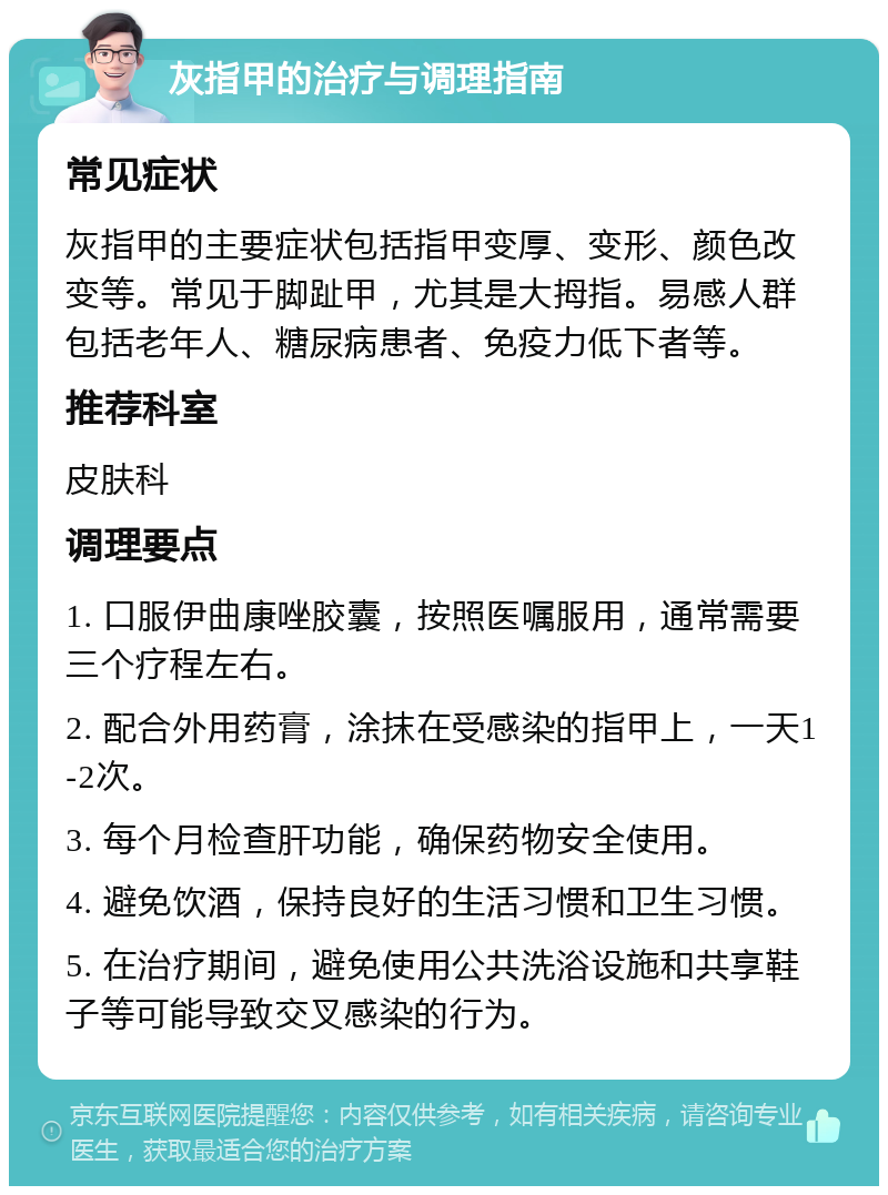 灰指甲的治疗与调理指南 常见症状 灰指甲的主要症状包括指甲变厚、变形、颜色改变等。常见于脚趾甲，尤其是大拇指。易感人群包括老年人、糖尿病患者、免疫力低下者等。 推荐科室 皮肤科 调理要点 1. 口服伊曲康唑胶囊，按照医嘱服用，通常需要三个疗程左右。 2. 配合外用药膏，涂抹在受感染的指甲上，一天1-2次。 3. 每个月检查肝功能，确保药物安全使用。 4. 避免饮酒，保持良好的生活习惯和卫生习惯。 5. 在治疗期间，避免使用公共洗浴设施和共享鞋子等可能导致交叉感染的行为。