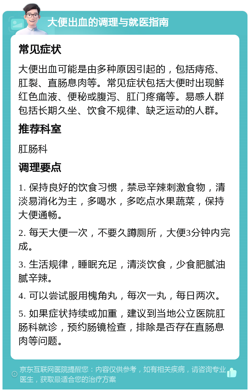 大便出血的调理与就医指南 常见症状 大便出血可能是由多种原因引起的，包括痔疮、肛裂、直肠息肉等。常见症状包括大便时出现鲜红色血液、便秘或腹泻、肛门疼痛等。易感人群包括长期久坐、饮食不规律、缺乏运动的人群。 推荐科室 肛肠科 调理要点 1. 保持良好的饮食习惯，禁忌辛辣刺激食物，清淡易消化为主，多喝水，多吃点水果蔬菜，保持大便通畅。 2. 每天大便一次，不要久蹲厕所，大便3分钟内完成。 3. 生活规律，睡眠充足，清淡饮食，少食肥腻油腻辛辣。 4. 可以尝试服用槐角丸，每次一丸，每日两次。 5. 如果症状持续或加重，建议到当地公立医院肛肠科就诊，预约肠镜检查，排除是否存在直肠息肉等问题。